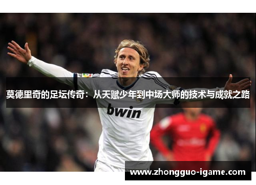 莫德里奇的足坛传奇:从天赋少年到中场大师的技术与成就之路 莫德里奇的足坛传奇:从天赋少年到中场大师的技术与成就之路