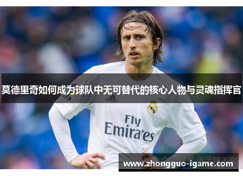 莫德里奇如何成为球队中无可替代的核心人物与灵魂指挥官