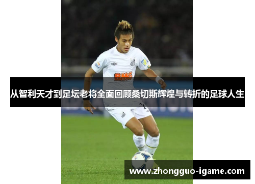 从智利天才到足坛老将全面回顾桑切斯辉煌与转折的足球人生 从智利天才到足坛老将全面回顾桑切斯辉煌与转折的足球人生