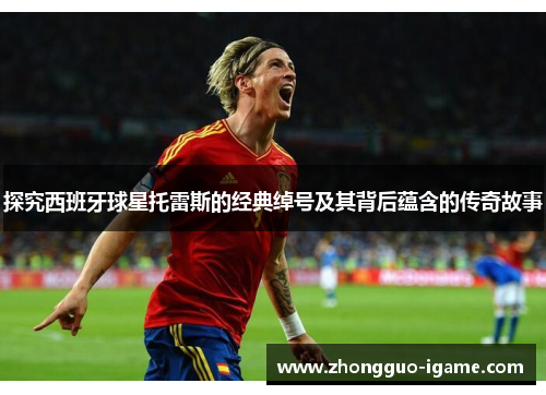探究西班牙球星托雷斯的经典绰号及其背后蕴含的传奇故事