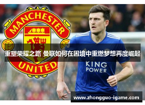 重塑荣耀之路 曼联如何在困境中重燃梦想再度崛起