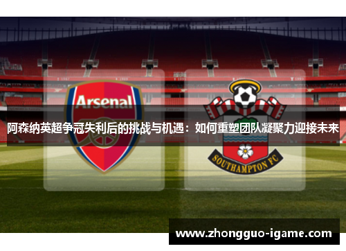 阿森纳英超争冠失利后的挑战与机遇：如何重塑团队凝聚力迎接未来