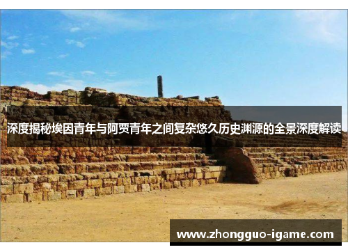 深度揭秘埃因青年与阿贾青年之间复杂悠久历史渊源的全景深度解读 深度揭秘埃因青年与阿贾青年之间复杂悠久历史渊源的全景深度解读