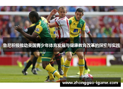 鲁尼积极推动英国青少年体育发展与健康教育改革的探索与实践 鲁尼积极推动英国青少年体育发展与健康教育改革的探索与实践