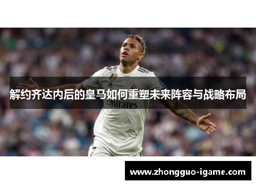 解约齐达内后的皇马如何重塑未来阵容与战略布局
