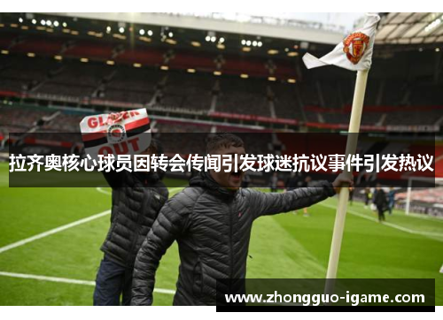 拉齐奥核心球员因转会传闻引发球迷抗议事件引发热议 拉齐奥核心球员因转会传闻引发球迷抗议事件引发热议