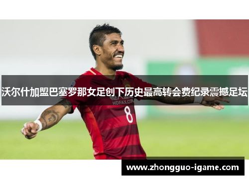 沃尔什加盟巴塞罗那女足创下历史最高转会费纪录震撼足坛 沃尔什加盟巴塞罗那女足创下历史最高转会费纪录震撼足坛