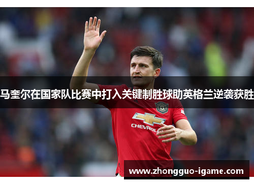 马奎尔在国家队比赛中打入关键制胜球助英格兰逆袭获胜