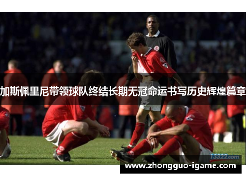 加斯佩里尼带领球队终结长期无冠命运书写历史辉煌篇章